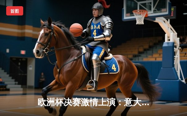 欧洲杯决赛激情上演：意大利点球大战力克英格兰，时隔53年再捧德劳内杯