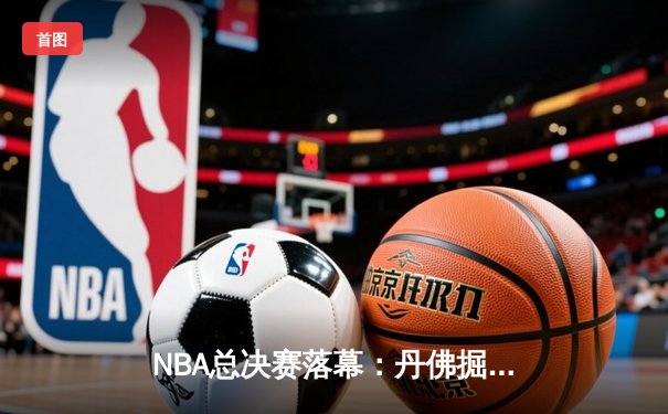 NBA总决赛落幕：丹佛掘金首夺总冠军，约基奇荣膺FMVP