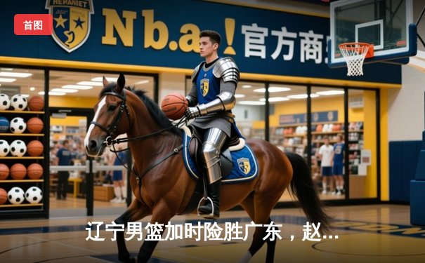 辽宁男篮加时险胜广东，赵继伟33分导演惊天逆转