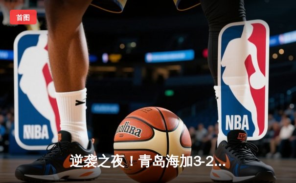 逆袭之夜！青岛海加3-2绝杀山东泰山，青春风暴席卷齐鲁德比