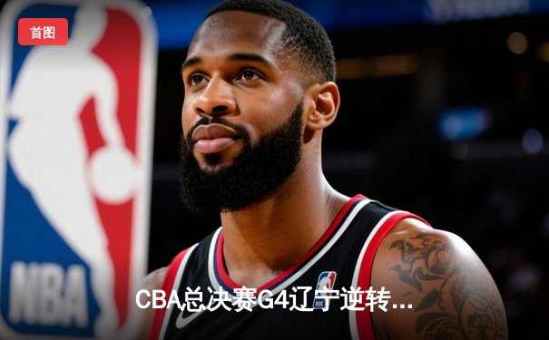 CBA总决赛G4辽宁逆转广东 赵继伟37分创生涯纪录