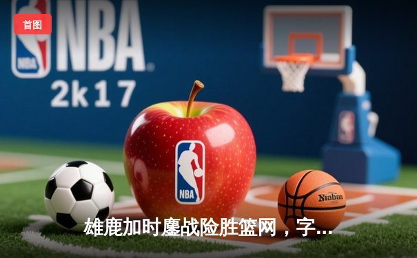 雄鹿加时鏖战险胜篮网，字母哥34+16主宰关键时刻